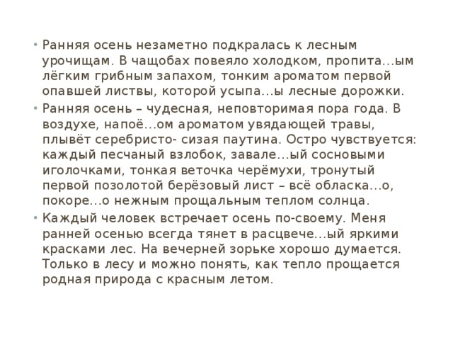 Ранняя осень незаметно подкралась к лесным урочищам. В чащобах повеяло холодком, пропита…ым лёгким грибным запахом, тонким ароматом первой опавшей листвы, которой усыпа…ы лесные дорожки. Ранняя осень – чудесная, неповторимая пора года. В воздухе, напоё…ом ароматом увядающей травы, плывёт серебристо- сизая паутина. Остро чувствуется: каждый песчаный взлобок, завале…ый сосновыми иголочками, тонкая веточка черёмухи, тронутый первой позолотой берёзовый лист – всё обласка…о, покоре…о нежным прощальным теплом солнца. Каждый человек встречает осень по-своему. Меня ранней осенью всегда тянет в расцвече…ый яркими красками лес. На вечерней зорьке хорошо думается. Только в лесу и можно понять, как тепло прощается родная природа с красным летом. 