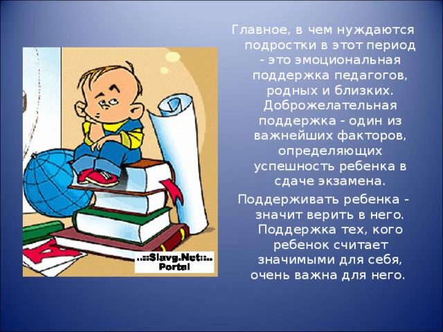 Главное, в чем нуждаются подростки в этот период - это эмоциональная поддержка педагогов, родных и близких. Доброжелательная поддержка - один из важнейших факторов, определяющих успешность ребенка в сдаче экзамена. Поддерживать ребенка - значит верить в него. Поддержка тех, кого ребенок считает значимыми для себя, очень важна для него. 