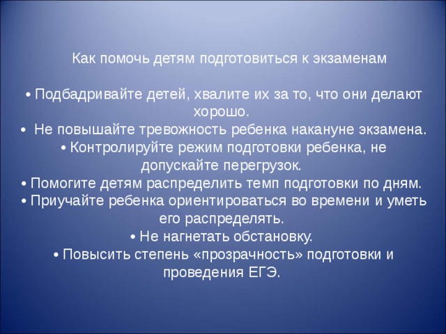      Как помочь детям подготовиться к экзаменам   • Подбадривайте детей, хвалите их за то, что они делают хорошо. •   Не повышайте тревожность ребенка накануне экзамена. • Контролируйте режим подготовки ребенка, не допускайте перегрузок. • Помогите детям распределить темп подготовки по дням. • Приучайте ребенка ориентироваться во времени и уметь его распределять. • Не нагнетать обстановку. • Повысить степень «прозрачность» подготовки и проведения ЕГЭ. 