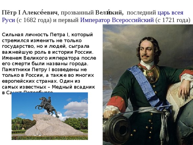 Пётр I Алексе́евич , прозванный  Вели́кий,  последний  царь   всея Руси (с 1682 года) и первый  Император   Всероссийский  (с 1721 года)  Сильная личность Петра I, который стремился изменить не только государство, но и людей, сыграла важнейшую роль в истории России. Именем Великого императора после его смерти были названы города. Памятники Петру I возведены не только в России, а также во многих европейских странах. Один из самых известных – Медный всадник в Санкт-Петербурге. 