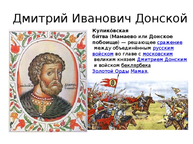 Дмитрий Иванович Донской Кулико́вская би́тва  ( Мамаево  или  Донское побоище ) — решающее  сражение  между объединённым  русским   войском  во главе с  московским  великим князем  Дмитрием Донским  и войском  беклярбека   Золотой Орды   Мамая , 