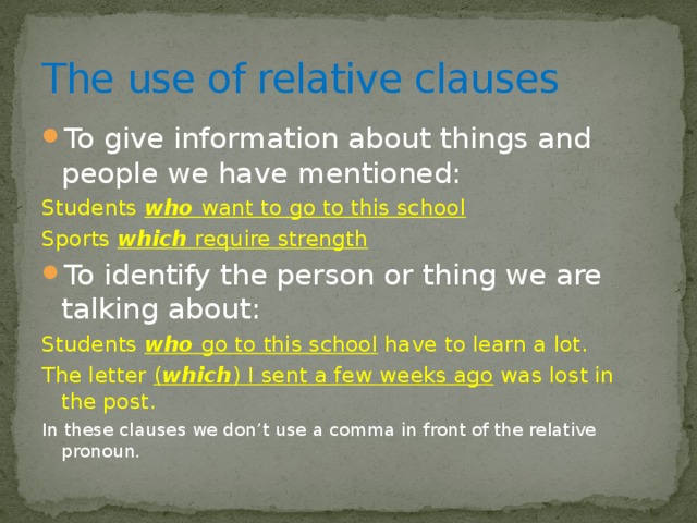 The use of relative clauses To give information about things and people we have mentioned: Students who want to go to this school Sports which require strength To identify the person or thing we are talking about: Students who go to this school have to learn a lot. The letter ( which ) I sent a few weeks ago was lost in the post. In these clauses we don’t use a comma in front of the relative pronoun. 