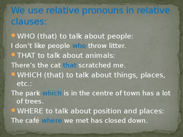 We use relative pronouns in relative clauses: WHO (that) to talk about people: I don’t like people who throw litter. THAT to talk about animals: There’s the cat that scratched me. WHICH (that) to talk about things, places, etc.: The park which is in the centre of town has a lot of trees. WHERE to talk about position and places: The café where we met has closed down. 