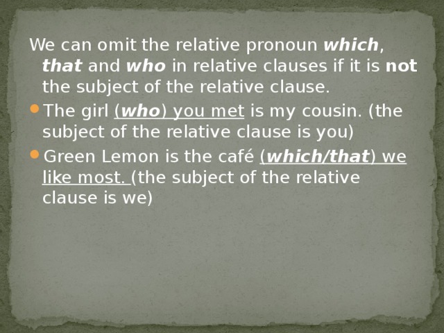 We can omit the relative pronoun which , that and who in relative clauses if it is not the subject of the relative clause. The girl ( who ) you met is my cousin. (the subject of the relative clause is you) Green Lemon is the café ( which/that ) we like most. (the subject of the relative clause is we) 
