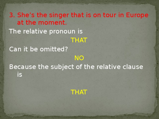 3. She’s the singer that is on tour in Europe at the moment. The relative pronoun is THAT Can it be omitted? NO Because the subject of the relative clause is THAT 