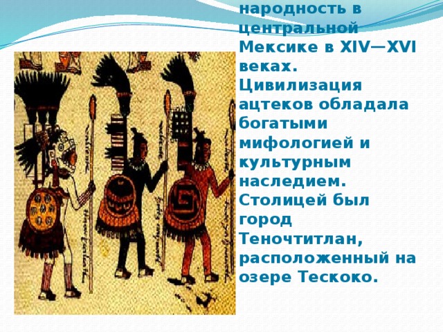 Индейская народность в центральной Мексике в XIV—XVI веках. Цивилизация ацтеков обладала богатыми мифологией и культурным наследием. Столицей был город Теночтитлан, расположенный на озере Тескоко. 