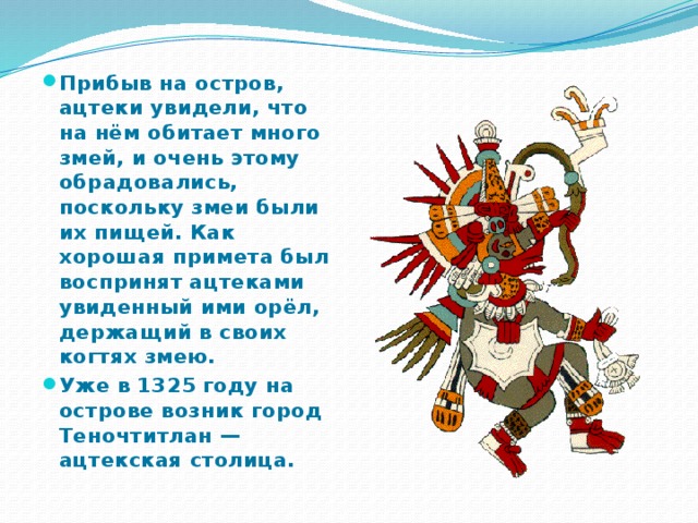 Прибыв на остров, ацтеки увидели, что на нём обитает много змей, и очень этому обрадовались, поскольку змеи были их пищей. Как хорошая примета был воспринят ацтеками увиденный ими орёл, держащий в своих когтях змею. Уже в 1325 году на острове возник город Теночтитлан — ацтекская столица. 