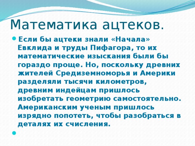 Математика ацтеков. Если бы ацтеки знали «Начала» Евклида и труды Пифагора, то их математические изыскания были бы гораздо проще. Но, поскольку древних жителей Средиземноморья и Америки разделяли тысячи километров, древним индейцам пришлось изобретать геометрию самостоятельно. Американским ученым пришлось изрядно попотеть, чтобы разобраться в деталях их счисления.  