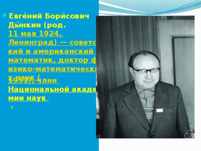  Евге́ний Бори́сович Ды́нкин (род.  11 мая  1924,  Ленинград) — советский и американский математик, доктор физико-математических наук ( 1951), член  Национальной академии наук  . 