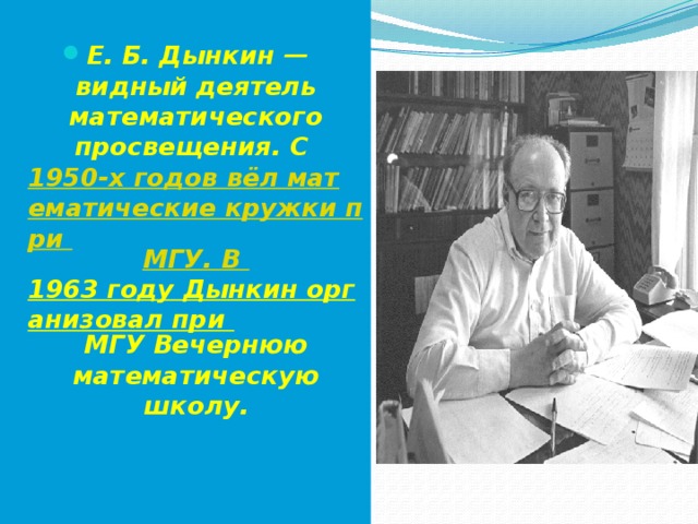  Е. Б. Дынкин — видный деятель математического просвещения. С  1950-х годов вёл математические кружки при  МГУ. В  1963 году Дынкин организовал при  МГУ Вечернюю математическую школу. 
