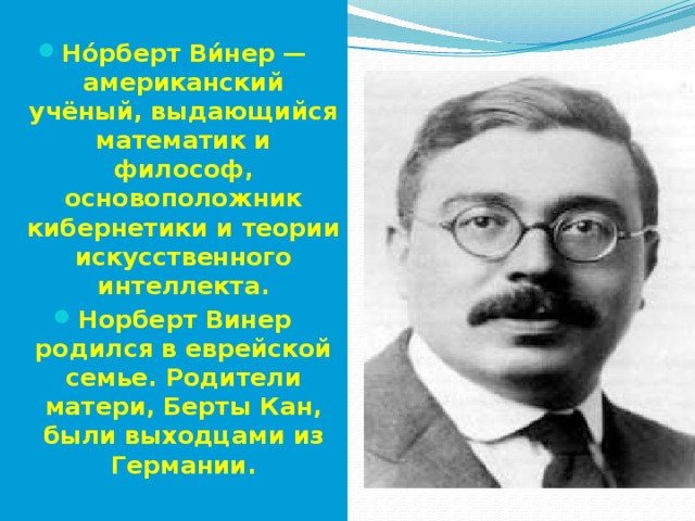  Но́рберт Ви́нер — американский учёный, выдающийся математик и философ, основоположник кибернетики и теории искусственного интеллекта. Норберт Винер родился в еврейской семье. Родители матери, Берты Кан, были выходцами из Германии. 