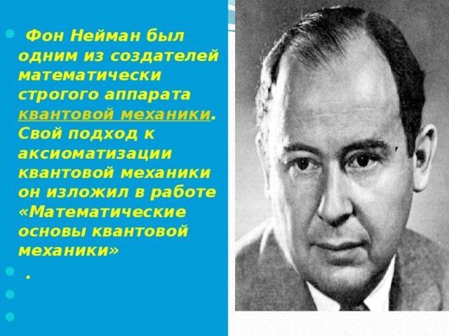   Фон Нейман был одним из создателей математически строгого аппарата  квантовой механики . Свой подход к аксиоматизации квантовой механики он изложил в работе «Математические основы квантовой механики»  .   