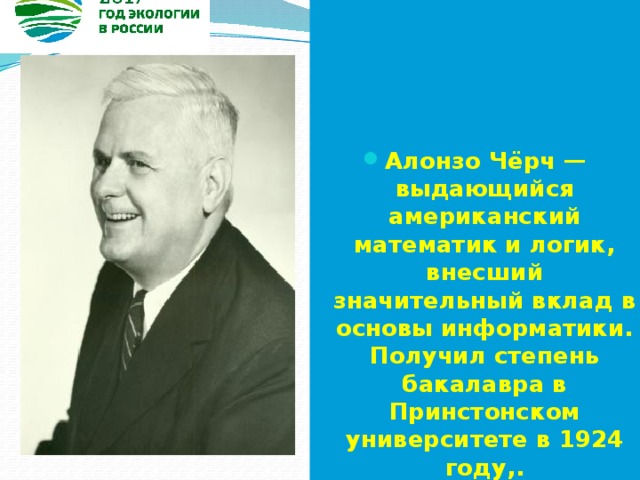  Алонзо Чёрч — выдающийся американский математик и логик, внесший значительный вклад в основы информатики. Получил степень бакалавра в Принстонском университете в 1924 году,. 