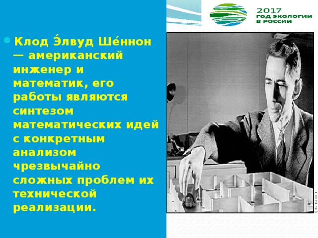   Клод Э́лвуд Ше́ннон — американский инженер и математик, его работы являются синтезом математических идей с конкретным анализом чрезвычайно сложных проблем их технической реализации. 