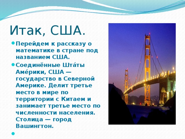 Итак, США. Перейдем к рассказу о математике в стране под названием США. Соединённые Шта́ты Аме́рики, США — государство в Северной Америке. Делит третье место в мире по территории с Китаем и занимает третье место по численности населения. Столица — город Вашингтон.  