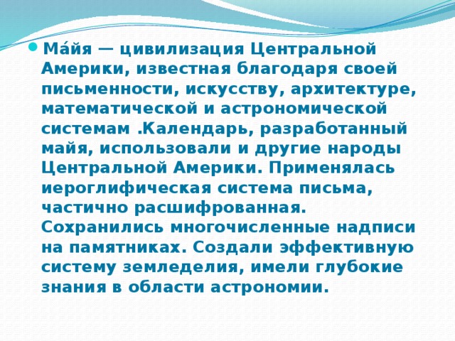 Ма́йя — цивилизация Центральной Америки, известная благодаря своей письменности, искусству, архитектуре, математической и астрономической системам .Календарь, разработанный майя, использовали и другие народы Центральной Америки. Применялась иероглифическая система письма, частично расшифрованная. Сохранились многочисленные надписи на памятниках. Создали эффективную систему земледелия, имели глубокие знания в области астрономии. 