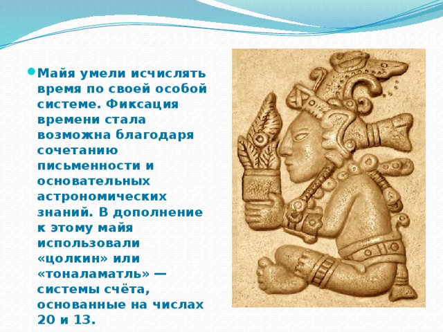 Майя умели исчислять время по своей особой системе. Фиксация времени стала возможна благодаря сочетанию письменности и основательных астрономических знаний. В дополнение к этому майя использовали «цолкин» или «тоналаматль» — системы счёта, основанные на числах 20 и 13. 