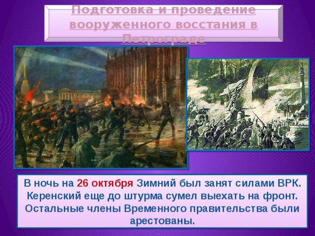 Подготовка и проведение вооруженного восстания в Петрограде В ночь на 26 октября Зимний был занят силами ВРК. Керенский еще до штурма сумел выехать на фронт. Остальные члены Временного правительства были арестованы. 
