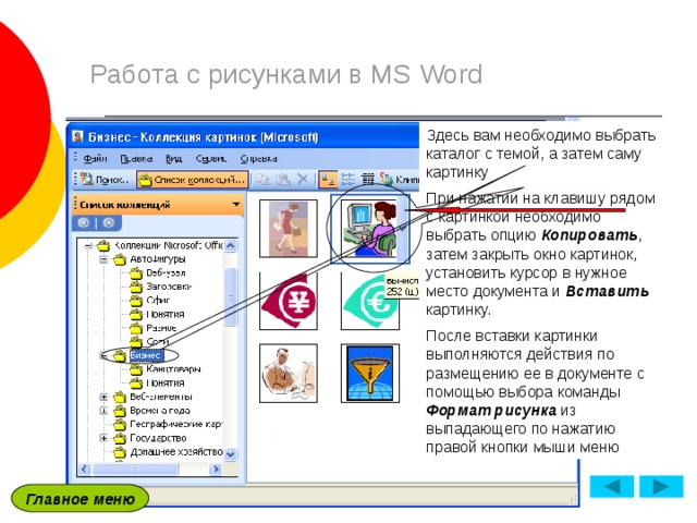 Работа с рисунками в MS Word Здесь вам необходимо выбрать каталог с темой, а затем саму картинку При нажатии на клавишу рядом с картинкой необходимо выбрать опцию Копировать , затем закрыть окно картинок, установить курсор в нужное место документа и Вставить картинку. После вставки картинки выполняются действия по размещению ее в документе с помощью выбора команды Формат  рисунка из выпадающего по нажатию правой кнопки мыши меню На панели задач появится Коллекция клипов , где необходимо выбрать команду Упорядочить картинки В появившемся диалоговом окне необходимо выбрать каталог Коллекции Microsoft Office , после чего появятся каталоги с темами рисунков Главное меню 