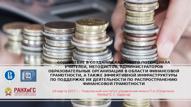 СОДЕЙСТВИЕ В СОЗДАНИИ КАДРОВОГО ПОТЕНЦИАЛА УЧИТЕЛЕЙ, МЕТОДИСТОВ, АДМИНИСТРАТОРОВ ОБРАЗОВАТЕЛЬНЫХ ОРГАНИЗАЦИЙ В ОБЛАСТИ ФИНАНСОВОЙ ГРАМОТНОСТИ, А ТАКЖЕ ЭФФЕКТИВНОЙ ИНФРАСТРУКТУРЫ ПО ПОДДЕРЖКЕ ИХ ДЕЯТЕЛЬНОСТИ ПО РАСПРОСТРАНЕНИЮ ФИНАНСОВОЙ ГРАМОТНОСТИ 29 марта 2017 г., Поволжский институт управления имени П.А.Столыпина РАНХиГС г. Саратов 
