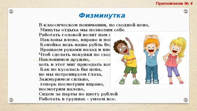 Приложение № 4 Физминутка В классическом понимании, по сходной цене,  Минуты отдыха мы позволим себе  Работать головой велит нам сам Бог,  Наклоны влево, вправо и поворот.  Копейка ведь наша рубль бережёт  Вращаем руками назад и вперёд,  Чтоб сделать покупки по сходной цене,  Наклонимся дружно,  хоть в этот миг приседать кому-то нужно.  Как не кусалась бы цена,  но мы потренируем глаза,  Зажмуримся сильно,  теперь посмотрим вправо,  посмотрим налево,  Сядем за парты по цвету рублей  Работать в группах – умеем все. 