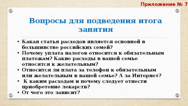 Приложение № 7  Вопросы для подведения итога занятия Какая статья расходов является основной в большинстве российских семей? Почему уплата налогов относится к обязательным платежам? Какие расходы в вашей семье относятся к желательным? Относится ли плата за телефон к обязательным или желательным в вашей семье? А за Интернет?  К каким расходам и почему следует отнести приобретение лекарств? От чего это зависит? 