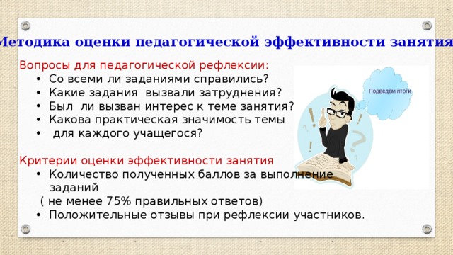 Методика оценки педагогической эффективности занятия Вопросы для педагогической рефлексии: Со всеми ли заданиями справились? Какие задания вызвали затруднения? Был ли вызван интерес к теме занятия? Какова практическая значимость темы  для каждого учащегося? Со всеми ли заданиями справились? Какие задания вызвали затруднения? Был ли вызван интерес к теме занятия? Какова практическая значимость темы  для каждого учащегося? Критерии оценки эффективности занятия Количество полученных баллов за выполнение заданий Количество полученных баллов за выполнение заданий  ( не менее 75% правильных ответов) Положительные отзывы при рефлексии участников. Положительные отзывы при рефлексии участников.  