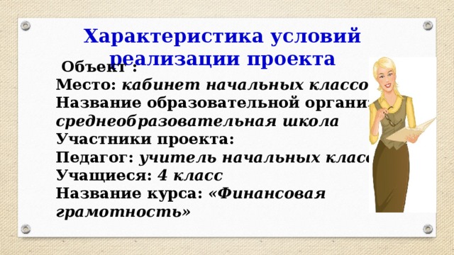 Характеристика условий реализации проекта  Объект : Место: кабинет начальных классов Название образовательной организации: среднеобразовательная школа Участники проекта: Педагог: учитель начальных классов Учащиеся: 4 класс Название курса: «Финансовая грамотность» 