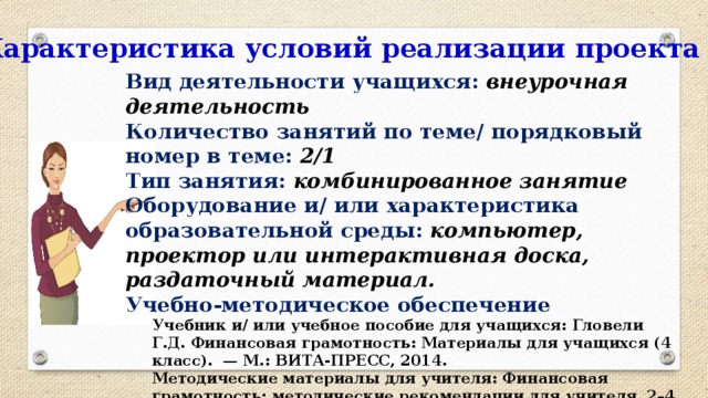 Характеристика условий реализации проекта Вид деятельности учащихся:  внеурочная деятельность Количество занятий по теме/ порядковый номер в теме: 2/1 Тип занятия: комбинированное занятие Оборудование и/ или характеристика образовательной среды: компьютер, проектор или интерактивная доска, раздаточный материал. Учебно-методическое обеспечение Учебник и/ или учебное пособие для учащихся: Гловели Г.Д. Финансовая грамотность: Материалы для учащихся (4 класс). — М.: ВИТА-ПРЕСС, 2014. Методические материалы для учителя: Финансовая грамотность: методические рекомендации для учителя. 2–4 классы общеобразоват. орг. / Ю. Н. Корлюгова. — М.: ВИТА-ПРЕСС, 2014. — 64 c. 