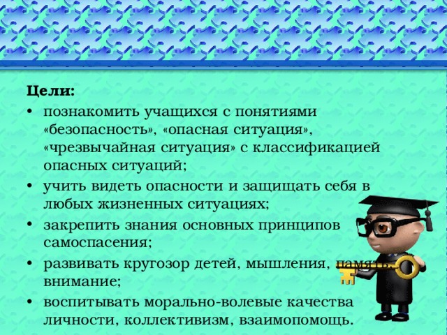 Цели: познакомить учащихся с понятиями «безопасность», «опасная ситуация», «чрезвычайная ситуация» с классификацией опасных ситуаций; учить видеть опасности и защищать себя в любых жизненных ситуациях; закрепить знания основных принципов самоспасения; развивать кругозор детей, мышления, память, внимание; воспитывать морально-волевые качества личности, коллективизм, взаимопомощь. 