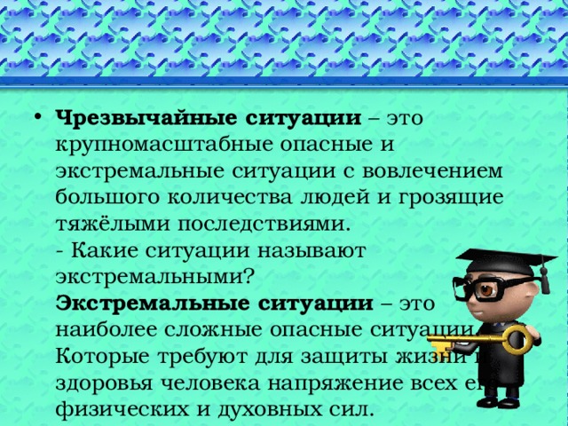 Чрезвычайные ситуации – это крупномасштабные опасные и экстремальные ситуации с вовлечением большого количества людей и грозящие тяжёлыми последствиями.  - Какие ситуации называют экстремальными?  Экстремальные ситуации – это наиболее сложные опасные ситуации. Которые требуют для защиты жизни и здоровья человека напряжение всех его физических и духовных сил. 