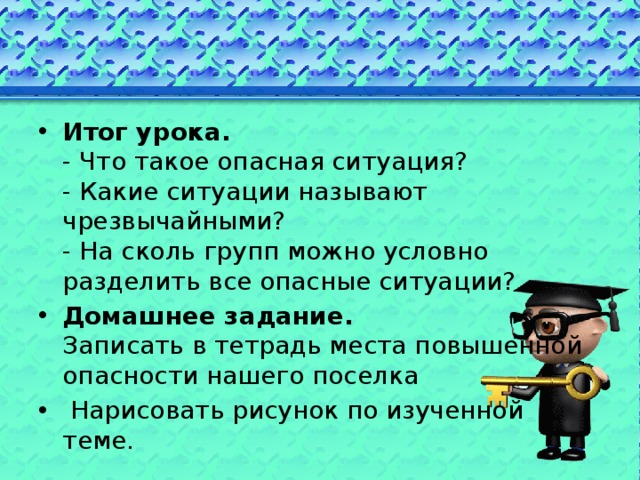 Итог урока.  - Что такое опасная ситуация?  - Какие ситуации называют чрезвычайными?  - На сколь групп можно условно разделить все опасные ситуации? Домашнее задание.  Записать в тетрадь места повышенной опасности нашего поселка  Нарисовать рисунок по изученной теме. 