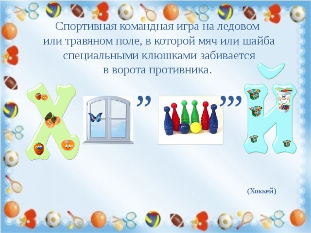 Спортивная командная игра на ледовом или травяном поле, в которой мяч или шайба  специальными клюшками забивается в ворота противника. , , , , , (Хоккей) 