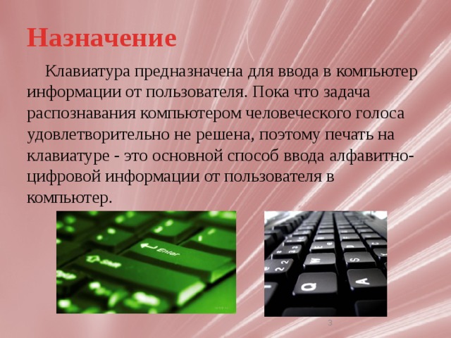 Назначение Клавиатура предназначена для ввода в компьютер информации от пользователя. Пока что задача распознавания компьютером человеческого голоса удовлетворительно не решена, поэтому печать на клавиатуре - это основной способ ввода алфавитно-цифровой информации от пользователя в компьютер.  