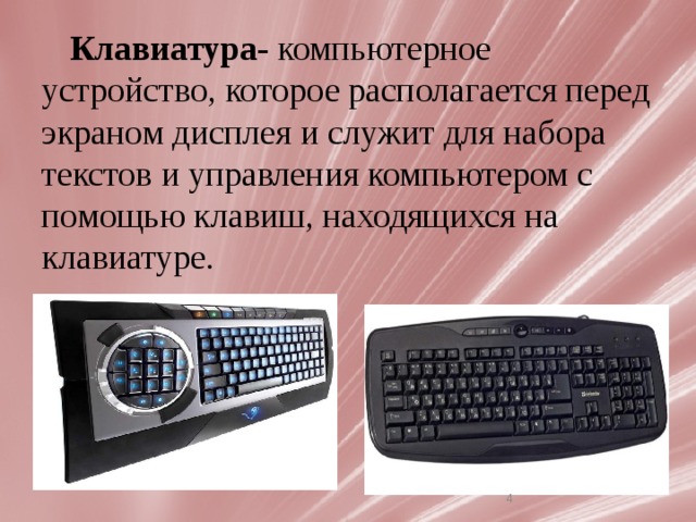 Клавиатура- компьютерное устройство, которое располагается перед экраном дисплея и служит для набора текстов и управления компьютером с помощью клавиш, находящихся на клавиатуре. В настоящее время клавиатура является основным устройством ввода информации в PC, несмотря на сильную конкуренцию со стороны мыши. Ее главенствующее положение навряд ли изменится до тех пор, пока не будет создана надежная и недорогая система распознавания человеческой речи.   