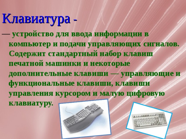 Клавиатура - — устройство для ввода информации в компьютер и подачи управляющих сигналов. Содержит стандартный набор клавиш печатной машинки и некоторые дополнительные клавиши — управляющие и функциональные клавиши, клавиши управления курсором и малую цифровую  клавиатуру. 