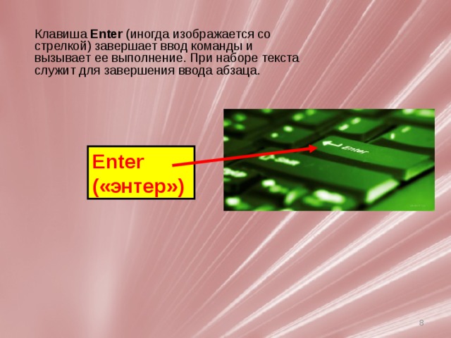Клавиша  Enter  (иногда изображается со стрелкой) завершает ввод команды и вызывает ее выполнение. При наборе текста служит для завершения ввода абзаца. Enter («энтер»)   Клавиатура компьютера служит для ввода букв, цифр и знаков препинания. У нее более 100 клавиш. У каждой клавиши свое назначение. Более распространенным стандартом является 101- или 102-клавншная клавиатура. Раскладка 101-клавишной клавиатуры аналогична клавиатуре пишущей машинки за исключением клавиши Enter . Клавиатура может быть условно разделена на несколько групп. 7 