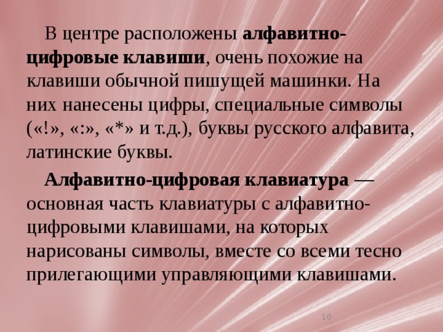 В центре расположены  алфавитно-цифровые клавиши , очень похожие на клавиши обычной пишущей машинки. На них нанесены цифры, специальные символы («!», «:», «*» и т.д.), буквы русского алфавита, латинские буквы. Алфавитно-цифровая клавиатура  — основная часть клавиатуры с алфавитно-цифровыми клавишами, на которых нарисованы символы, вместе со всеми тесно прилегающими управляющими клавишами. 7 