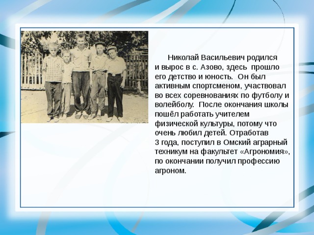  Николай Васильевич родился и вырос в с. Азово, здесь прошло его детство и юность. Он был активным спортсменом, участвовал во всех соревнованиях по футболу и волейболу. После окончания школы пошёл работать учителем физической культуры, потому что очень любил детей. Отработав 3 года, поступил в Омский аграрный техникум на факультет «Агрономия», по окончании получил профессию агроном. 