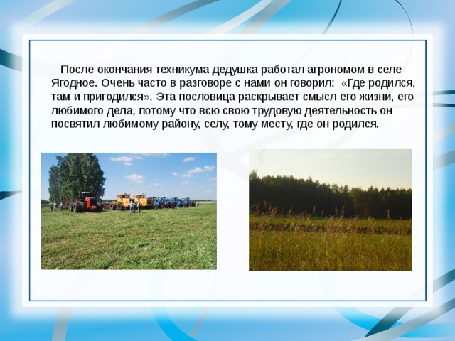  После окончания техникума дедушка работал агрономом в селе Ягодное. Очень часто в разговоре с нами он говорил: «Где родился, там и пригодился». Эта пословица раскрывает смысл его жизни, его любимого дела, потому что всю свою трудовую деятельность он посвятил любимому району, селу, тому месту, где он родился. 