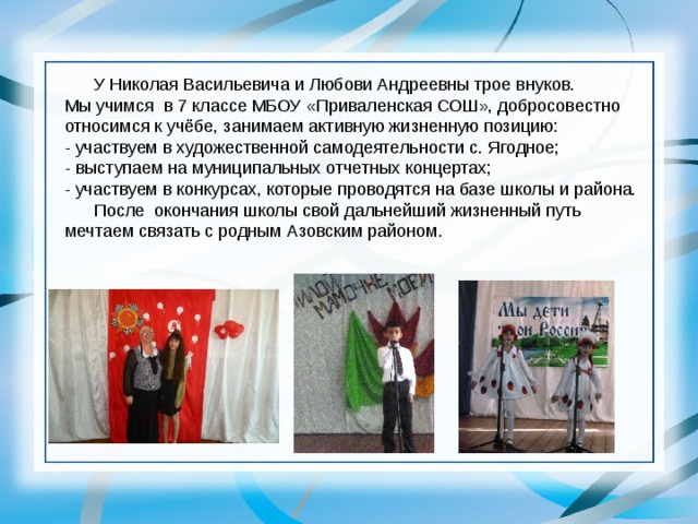  У Николая Васильевича и Любови Андреевны трое внуков. Мы учимся в 7 классе МБОУ «Приваленская СОШ», добросовестно относимся к учёбе, занимаем активную жизненную позицию: - участвуем в художественной самодеятельности с. Ягодное; - выступаем на муниципальных отчетных концертах; - участвуем в конкурсах, которые проводятся на базе школы и района.  После окончания школы свой дальнейший жизненный путь мечтаем связать с родным Азовским районом. 
