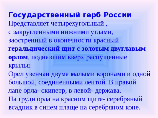Государственный герб России Представляет четырехугольный , с закругленными нижними углами, заостренный в оконечности красный геральдический щит с золотым двуглавым орлом , поднявшим вверх распущенные крылья. Орел увенчан двумя малыми коронами и одной большой, соединенными лентой. В правой лапе орла- скипетр, в левой- держава. На груди орла на красном щите- серебряный всадник в синем плаще на серебряном коне. 