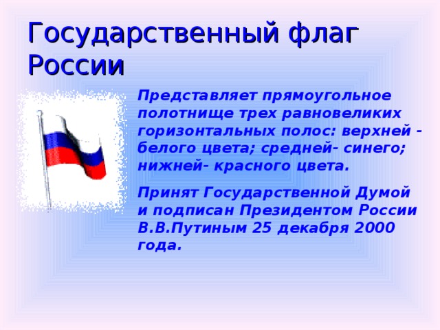 Государственный флаг России Представляет прямоугольное полотнище трех равновеликих горизонтальных полос: верхней - белого цвета; средней- синего; нижней- красного цвета. Принят Государственной Думой и подписан Президентом России В.В.Путиным 25 декабря 2000 года.  
