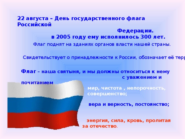 22 августа – День государственного флага Российской  Федерации.  в 2005 году ему исполнилось 300 лет. Флаг поднят на зданиях органов власти нашей страны. Свидетельствует о принадлежности к России, обозначает её территорию. Флаг – наша святыня, и мы должны относиться к нему  с уважением и почитанием мир, чистота , непорочность, совершенство;    вера и верность, постоянство;  энергия, сила, кровь, пролитая за отечество . 