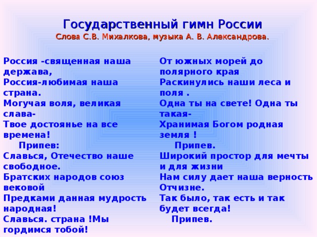 Государственный гимн России Слова С.В. Михалкова, музыка А. В. Александрова. Россия -священная наша держава, Россия-любимая наша страна. Могучая воля, великая слава- Твое достоянье на все времена!  Припев: Славься, Отечество наше свободное. Братских народов союз вековой Предками данная мудрость народная! Славься. страна !Мы гордимся тобой!  От южных морей до полярного края Раскинулись наши леса и поля . Одна ты на свете! Одна ты такая- Хранимая Богом родная земля !  Припев. Широкий простор для мечты и для жизни Нам силу дает наша верность Отчизне. Так было, так есть и так будет всегда!  Припев. 