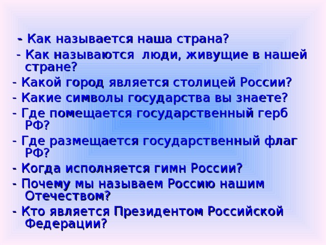  - Как называется наша страна?  - Как называются люди, живущие в нашей стране? - Какой город является столицей России? - Какие символы государства вы знаете? - Где помещается государственный герб РФ? - Где размещается государственный флаг РФ? - Когда исполняется гимн России? - Почему мы называем Россию нашим Отечеством? - Кто является Президентом Российской Федерации? 