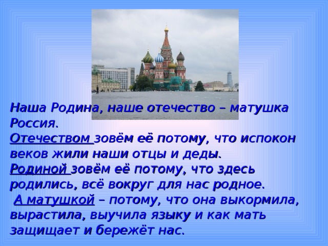 Наша Родина, наше отечество – матушка Россия. Отечеством зовём её потому, что испокон веков жили наши отцы и деды. Родиной зовём её потому, что здесь родились, всё вокруг для нас родное.  А матушкой – потому, что она выкормила, вырастила, выучила языку и как мать защищает и бережёт нас.  