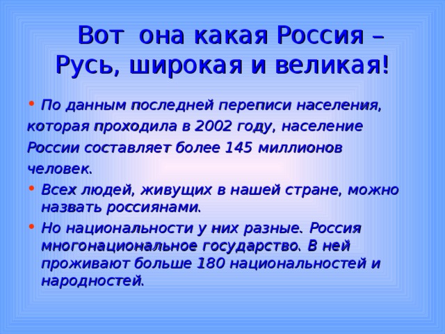  Вот она какая Россия – Русь, широкая и великая! По данным последней переписи населения, которая проходила в 2002 году, население России составляет более 145 миллионов человек. Всех людей, живущих в нашей стране, можно назвать россиянами. Но национальности у них разные. Россия многонациональное государство. В ней проживают больше 180 национальностей и народностей. 