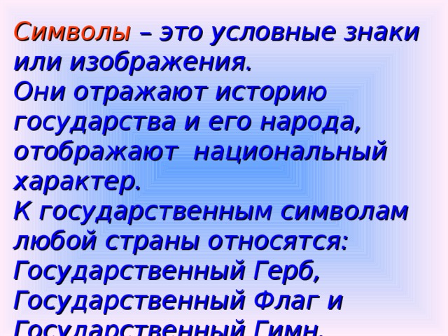 Символы – это условные знаки или изображения.  Они отражают историю государства и его народа, отображают национальный характер. К государственным символам любой страны относятся: Государственный Герб, Государственный Флаг и Государственный Гимн.  