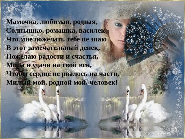 Мамочка, любимая, родная, Солнышко, ромашка, василек, Что мне пожелать тебе не знаю В этот замечательный денек, Пожелаю радости и счастья, Мира и удачи на твой век, Чтобы сердце не рвалось на части, Милый мой, родной мой, человек!  